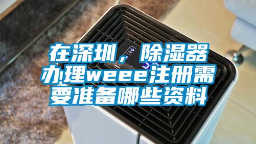 在深圳，除濕器辦理weee注冊(cè)需要準(zhǔn)備哪些資料