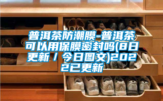 普洱茶防潮膜-普洱茶可以用保膜密封嗎(8日更新／今日圖文)2022已更新